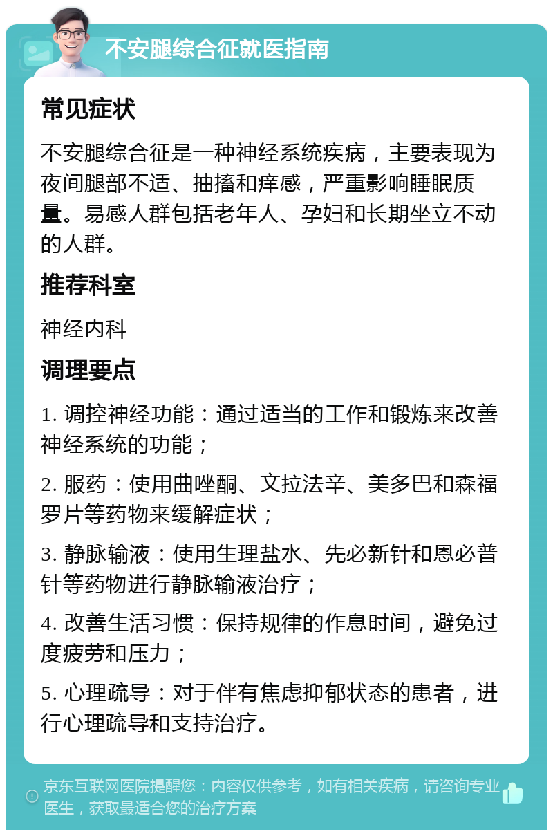 不安腿综合征就医指南 常见症状 不安腿综合征是一种神经系统疾病，主要表现为夜间腿部不适、抽搐和痒感，严重影响睡眠质量。易感人群包括老年人、孕妇和长期坐立不动的人群。 推荐科室 神经内科 调理要点 1. 调控神经功能：通过适当的工作和锻炼来改善神经系统的功能； 2. 服药：使用曲唑酮、文拉法辛、美多巴和森福罗片等药物来缓解症状； 3. 静脉输液：使用生理盐水、先必新针和恩必普针等药物进行静脉输液治疗； 4. 改善生活习惯：保持规律的作息时间，避免过度疲劳和压力； 5. 心理疏导：对于伴有焦虑抑郁状态的患者，进行心理疏导和支持治疗。