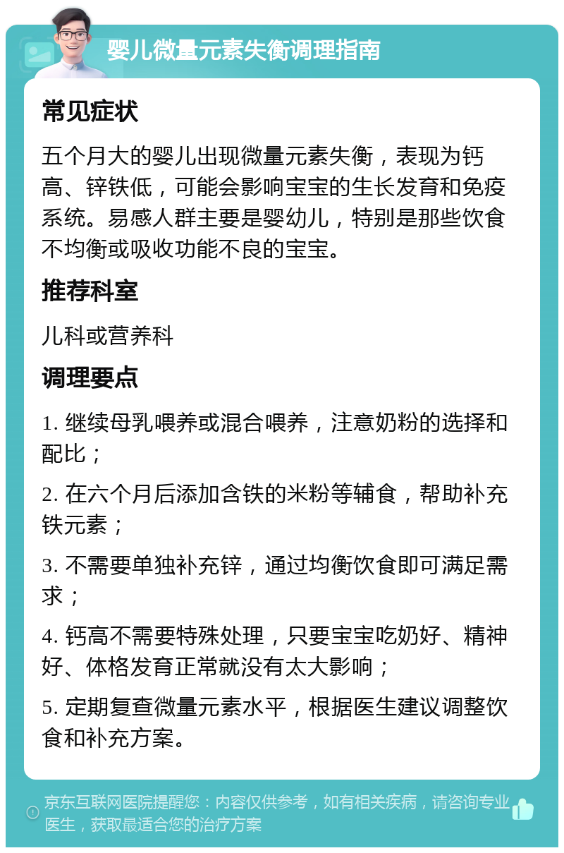 婴儿微量元素失衡调理指南 常见症状 五个月大的婴儿出现微量元素失衡，表现为钙高、锌铁低，可能会影响宝宝的生长发育和免疫系统。易感人群主要是婴幼儿，特别是那些饮食不均衡或吸收功能不良的宝宝。 推荐科室 儿科或营养科 调理要点 1. 继续母乳喂养或混合喂养，注意奶粉的选择和配比； 2. 在六个月后添加含铁的米粉等辅食，帮助补充铁元素； 3. 不需要单独补充锌，通过均衡饮食即可满足需求； 4. 钙高不需要特殊处理，只要宝宝吃奶好、精神好、体格发育正常就没有太大影响； 5. 定期复查微量元素水平，根据医生建议调整饮食和补充方案。