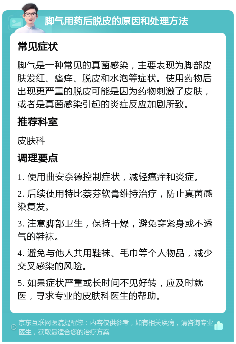 脚气用药后脱皮的原因和处理方法 常见症状 脚气是一种常见的真菌感染，主要表现为脚部皮肤发红、瘙痒、脱皮和水泡等症状。使用药物后出现更严重的脱皮可能是因为药物刺激了皮肤，或者是真菌感染引起的炎症反应加剧所致。 推荐科室 皮肤科 调理要点 1. 使用曲安奈德控制症状，减轻瘙痒和炎症。 2. 后续使用特比萘芬软膏维持治疗，防止真菌感染复发。 3. 注意脚部卫生，保持干燥，避免穿紧身或不透气的鞋袜。 4. 避免与他人共用鞋袜、毛巾等个人物品，减少交叉感染的风险。 5. 如果症状严重或长时间不见好转，应及时就医，寻求专业的皮肤科医生的帮助。