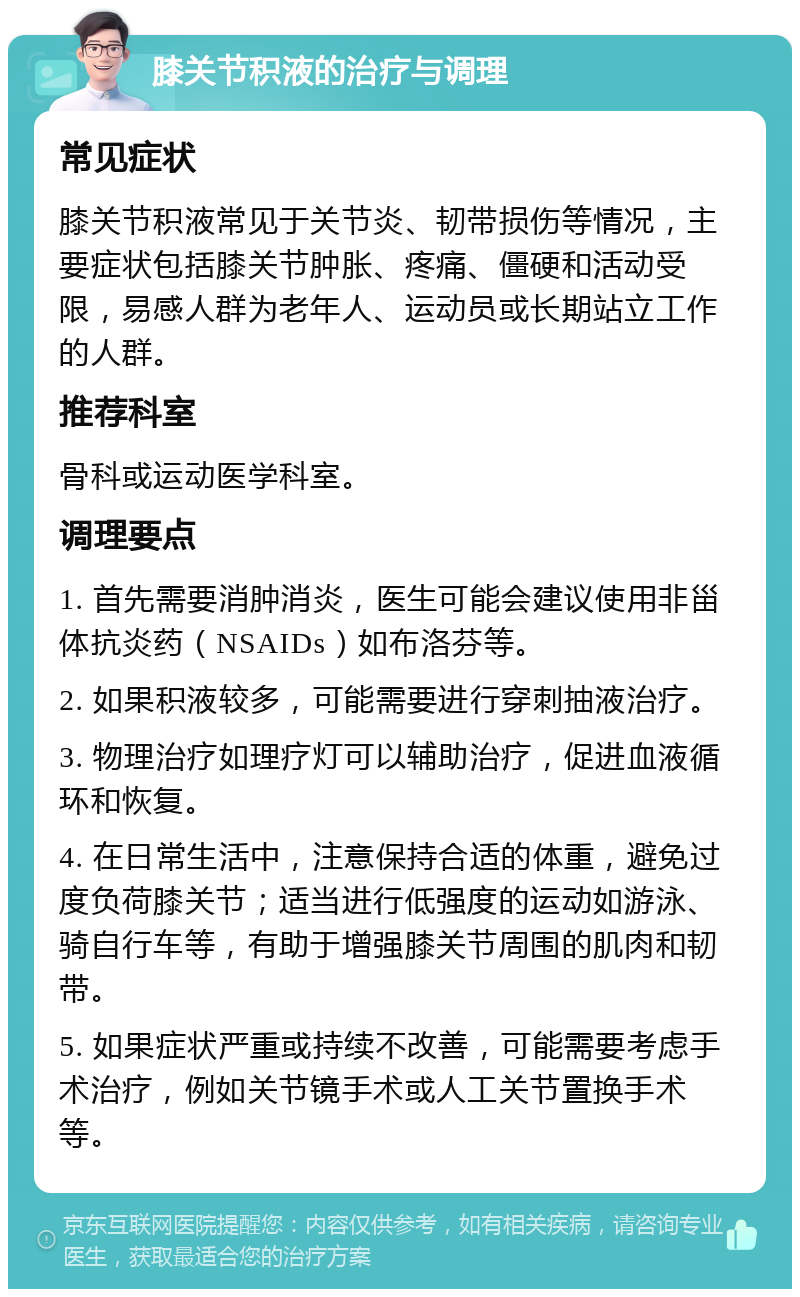 膝关节积液的治疗与调理 常见症状 膝关节积液常见于关节炎、韧带损伤等情况，主要症状包括膝关节肿胀、疼痛、僵硬和活动受限，易感人群为老年人、运动员或长期站立工作的人群。 推荐科室 骨科或运动医学科室。 调理要点 1. 首先需要消肿消炎，医生可能会建议使用非甾体抗炎药（NSAIDs）如布洛芬等。 2. 如果积液较多，可能需要进行穿刺抽液治疗。 3. 物理治疗如理疗灯可以辅助治疗，促进血液循环和恢复。 4. 在日常生活中，注意保持合适的体重，避免过度负荷膝关节；适当进行低强度的运动如游泳、骑自行车等，有助于增强膝关节周围的肌肉和韧带。 5. 如果症状严重或持续不改善，可能需要考虑手术治疗，例如关节镜手术或人工关节置换手术等。