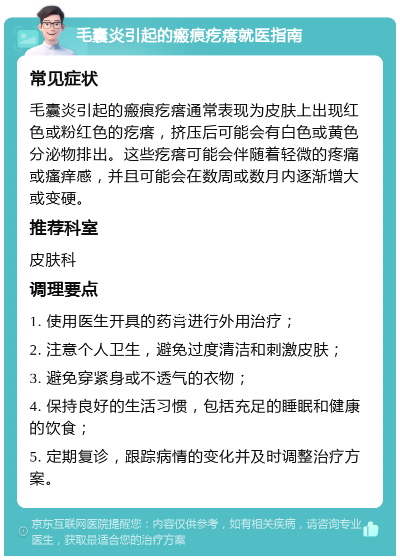 毛囊炎引起的瘢痕疙瘩就医指南 常见症状 毛囊炎引起的瘢痕疙瘩通常表现为皮肤上出现红色或粉红色的疙瘩，挤压后可能会有白色或黄色分泌物排出。这些疙瘩可能会伴随着轻微的疼痛或瘙痒感，并且可能会在数周或数月内逐渐增大或变硬。 推荐科室 皮肤科 调理要点 1. 使用医生开具的药膏进行外用治疗； 2. 注意个人卫生，避免过度清洁和刺激皮肤； 3. 避免穿紧身或不透气的衣物； 4. 保持良好的生活习惯，包括充足的睡眠和健康的饮食； 5. 定期复诊，跟踪病情的变化并及时调整治疗方案。