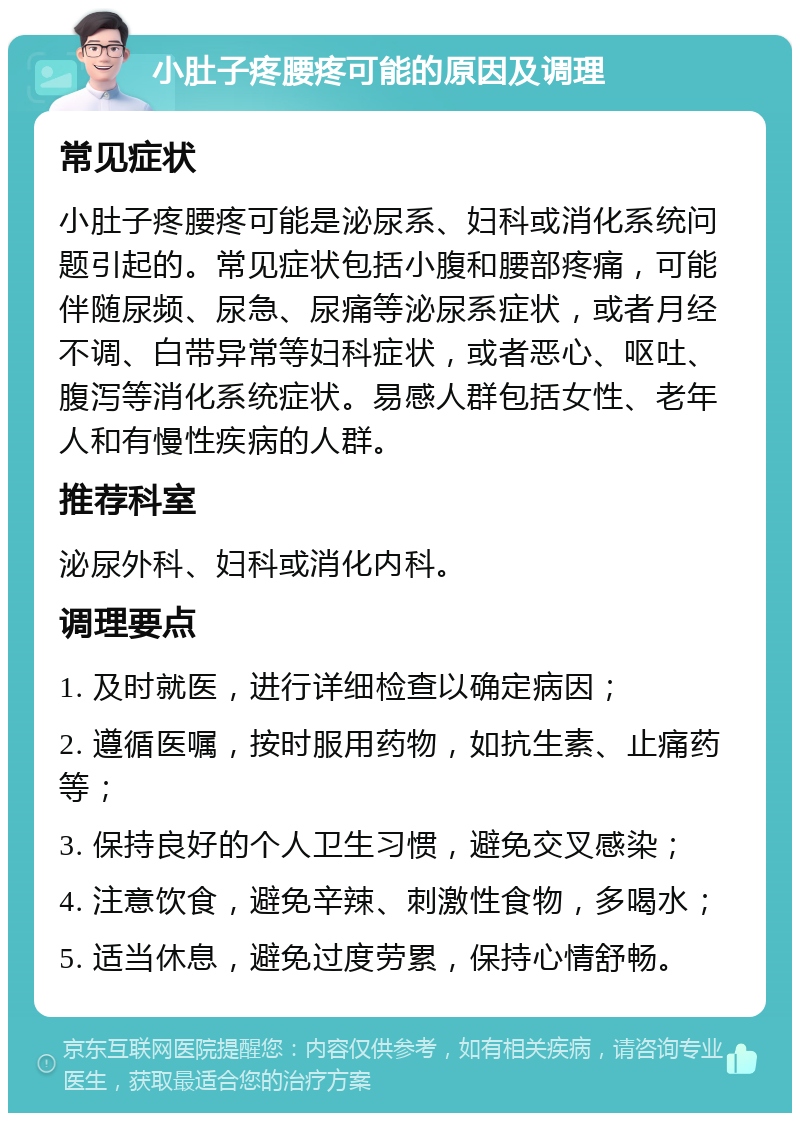 小肚子疼腰疼可能的原因及调理 常见症状 小肚子疼腰疼可能是泌尿系、妇科或消化系统问题引起的。常见症状包括小腹和腰部疼痛，可能伴随尿频、尿急、尿痛等泌尿系症状，或者月经不调、白带异常等妇科症状，或者恶心、呕吐、腹泻等消化系统症状。易感人群包括女性、老年人和有慢性疾病的人群。 推荐科室 泌尿外科、妇科或消化内科。 调理要点 1. 及时就医，进行详细检查以确定病因； 2. 遵循医嘱，按时服用药物，如抗生素、止痛药等； 3. 保持良好的个人卫生习惯，避免交叉感染； 4. 注意饮食，避免辛辣、刺激性食物，多喝水； 5. 适当休息，避免过度劳累，保持心情舒畅。