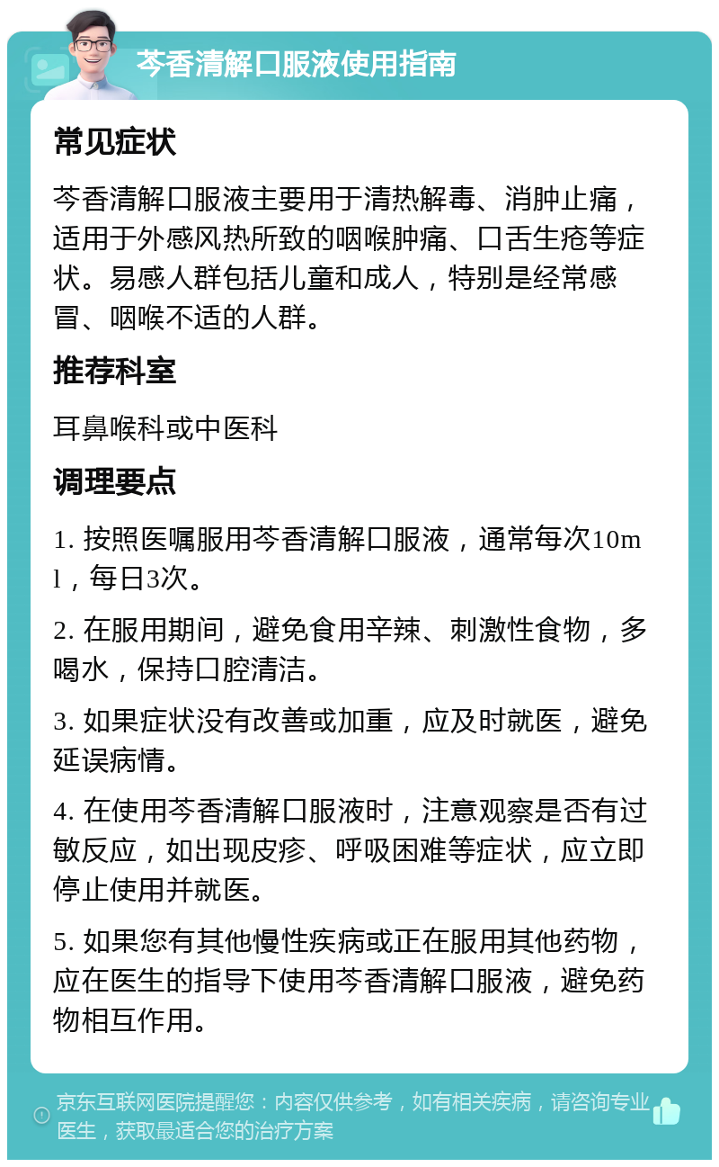 芩香清解口服液使用指南 常见症状 芩香清解口服液主要用于清热解毒、消肿止痛，适用于外感风热所致的咽喉肿痛、口舌生疮等症状。易感人群包括儿童和成人，特别是经常感冒、咽喉不适的人群。 推荐科室 耳鼻喉科或中医科 调理要点 1. 按照医嘱服用芩香清解口服液，通常每次10ml，每日3次。 2. 在服用期间，避免食用辛辣、刺激性食物，多喝水，保持口腔清洁。 3. 如果症状没有改善或加重，应及时就医，避免延误病情。 4. 在使用芩香清解口服液时，注意观察是否有过敏反应，如出现皮疹、呼吸困难等症状，应立即停止使用并就医。 5. 如果您有其他慢性疾病或正在服用其他药物，应在医生的指导下使用芩香清解口服液，避免药物相互作用。