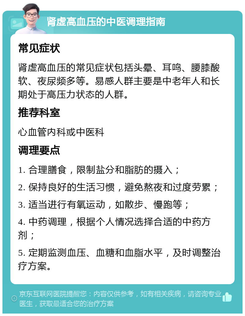 肾虚高血压的中医调理指南 常见症状 肾虚高血压的常见症状包括头晕、耳鸣、腰膝酸软、夜尿频多等。易感人群主要是中老年人和长期处于高压力状态的人群。 推荐科室 心血管内科或中医科 调理要点 1. 合理膳食，限制盐分和脂肪的摄入； 2. 保持良好的生活习惯，避免熬夜和过度劳累； 3. 适当进行有氧运动，如散步、慢跑等； 4. 中药调理，根据个人情况选择合适的中药方剂； 5. 定期监测血压、血糖和血脂水平，及时调整治疗方案。