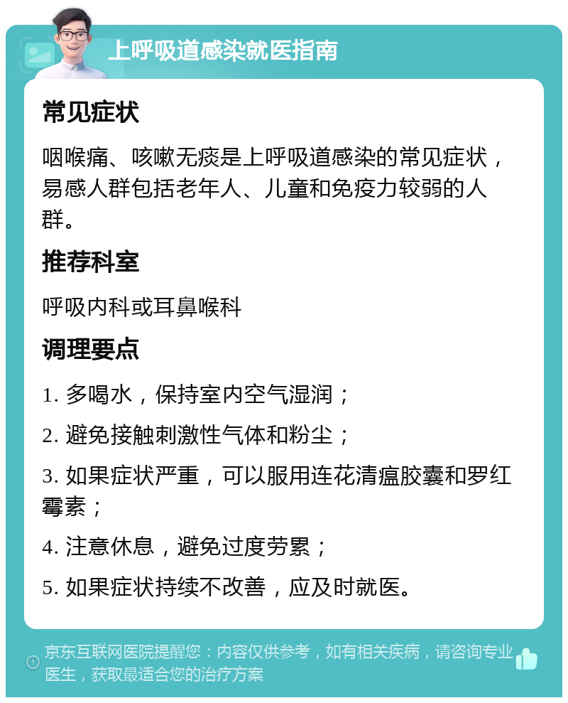 上呼吸道感染就医指南 常见症状 咽喉痛、咳嗽无痰是上呼吸道感染的常见症状，易感人群包括老年人、儿童和免疫力较弱的人群。 推荐科室 呼吸内科或耳鼻喉科 调理要点 1. 多喝水，保持室内空气湿润； 2. 避免接触刺激性气体和粉尘； 3. 如果症状严重，可以服用连花清瘟胶囊和罗红霉素； 4. 注意休息，避免过度劳累； 5. 如果症状持续不改善，应及时就医。