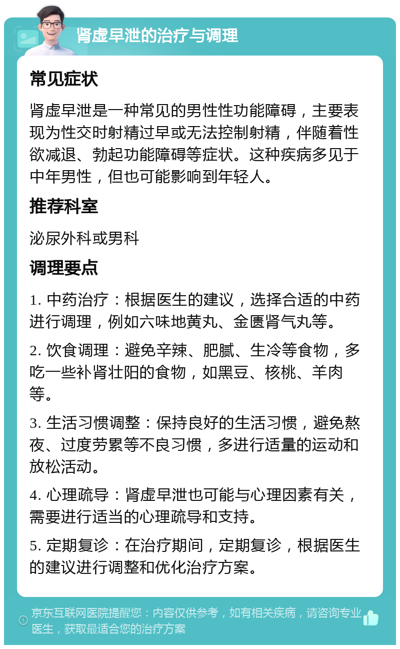 肾虚早泄的治疗与调理 常见症状 肾虚早泄是一种常见的男性性功能障碍，主要表现为性交时射精过早或无法控制射精，伴随着性欲减退、勃起功能障碍等症状。这种疾病多见于中年男性，但也可能影响到年轻人。 推荐科室 泌尿外科或男科 调理要点 1. 中药治疗：根据医生的建议，选择合适的中药进行调理，例如六味地黄丸、金匮肾气丸等。 2. 饮食调理：避免辛辣、肥腻、生冷等食物，多吃一些补肾壮阳的食物，如黑豆、核桃、羊肉等。 3. 生活习惯调整：保持良好的生活习惯，避免熬夜、过度劳累等不良习惯，多进行适量的运动和放松活动。 4. 心理疏导：肾虚早泄也可能与心理因素有关，需要进行适当的心理疏导和支持。 5. 定期复诊：在治疗期间，定期复诊，根据医生的建议进行调整和优化治疗方案。