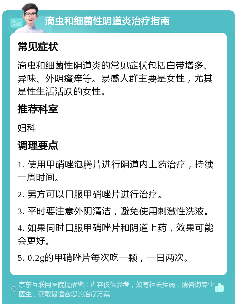 滴虫和细菌性阴道炎治疗指南 常见症状 滴虫和细菌性阴道炎的常见症状包括白带增多、异味、外阴瘙痒等。易感人群主要是女性，尤其是性生活活跃的女性。 推荐科室 妇科 调理要点 1. 使用甲硝唑泡腾片进行阴道内上药治疗，持续一周时间。 2. 男方可以口服甲硝唑片进行治疗。 3. 平时要注意外阴清洁，避免使用刺激性洗液。 4. 如果同时口服甲硝唑片和阴道上药，效果可能会更好。 5. 0.2g的甲硝唑片每次吃一颗，一日两次。