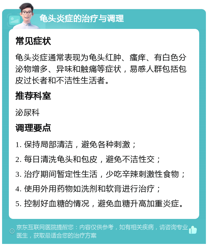 龟头炎症的治疗与调理 常见症状 龟头炎症通常表现为龟头红肿、瘙痒、有白色分泌物增多、异味和触痛等症状，易感人群包括包皮过长者和不洁性生活者。 推荐科室 泌尿科 调理要点 1. 保持局部清洁，避免各种刺激； 2. 每日清洗龟头和包皮，避免不洁性交； 3. 治疗期间暂定性生活，少吃辛辣刺激性食物； 4. 使用外用药物如洗剂和软膏进行治疗； 5. 控制好血糖的情况，避免血糖升高加重炎症。