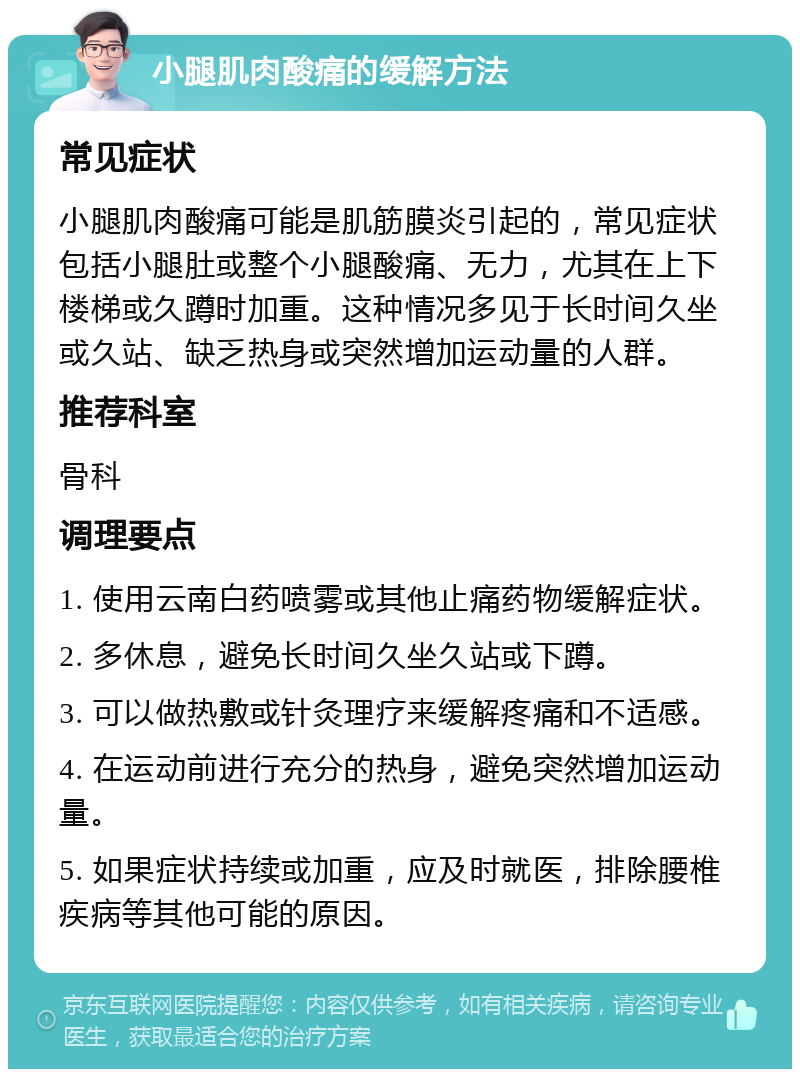 小腿肌肉酸痛的缓解方法 常见症状 小腿肌肉酸痛可能是肌筋膜炎引起的，常见症状包括小腿肚或整个小腿酸痛、无力，尤其在上下楼梯或久蹲时加重。这种情况多见于长时间久坐或久站、缺乏热身或突然增加运动量的人群。 推荐科室 骨科 调理要点 1. 使用云南白药喷雾或其他止痛药物缓解症状。 2. 多休息，避免长时间久坐久站或下蹲。 3. 可以做热敷或针灸理疗来缓解疼痛和不适感。 4. 在运动前进行充分的热身，避免突然增加运动量。 5. 如果症状持续或加重，应及时就医，排除腰椎疾病等其他可能的原因。