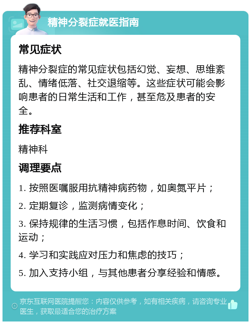 精神分裂症就医指南 常见症状 精神分裂症的常见症状包括幻觉、妄想、思维紊乱、情绪低落、社交退缩等。这些症状可能会影响患者的日常生活和工作，甚至危及患者的安全。 推荐科室 精神科 调理要点 1. 按照医嘱服用抗精神病药物，如奥氮平片； 2. 定期复诊，监测病情变化； 3. 保持规律的生活习惯，包括作息时间、饮食和运动； 4. 学习和实践应对压力和焦虑的技巧； 5. 加入支持小组，与其他患者分享经验和情感。