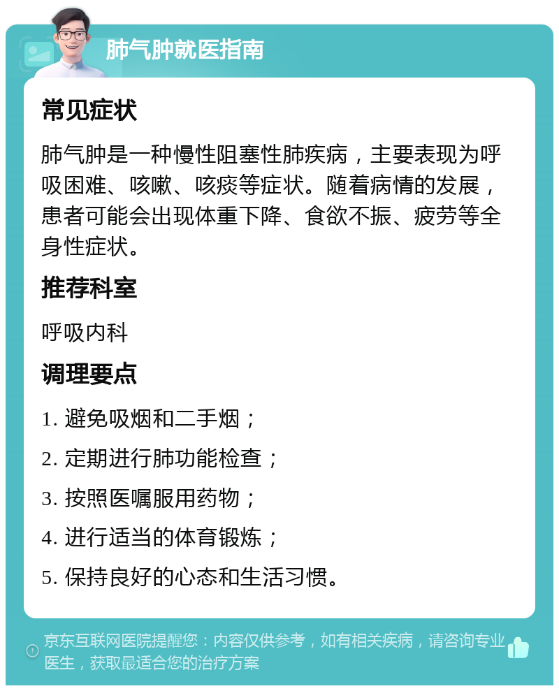 肺气肿就医指南 常见症状 肺气肿是一种慢性阻塞性肺疾病，主要表现为呼吸困难、咳嗽、咳痰等症状。随着病情的发展，患者可能会出现体重下降、食欲不振、疲劳等全身性症状。 推荐科室 呼吸内科 调理要点 1. 避免吸烟和二手烟； 2. 定期进行肺功能检查； 3. 按照医嘱服用药物； 4. 进行适当的体育锻炼； 5. 保持良好的心态和生活习惯。