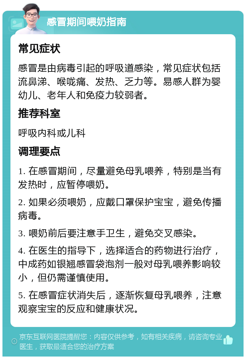 感冒期间喂奶指南 常见症状 感冒是由病毒引起的呼吸道感染，常见症状包括流鼻涕、喉咙痛、发热、乏力等。易感人群为婴幼儿、老年人和免疫力较弱者。 推荐科室 呼吸内科或儿科 调理要点 1. 在感冒期间，尽量避免母乳喂养，特别是当有发热时，应暂停喂奶。 2. 如果必须喂奶，应戴口罩保护宝宝，避免传播病毒。 3. 喂奶前后要注意手卫生，避免交叉感染。 4. 在医生的指导下，选择适合的药物进行治疗，中成药如银翘感冒袋泡剂一般对母乳喂养影响较小，但仍需谨慎使用。 5. 在感冒症状消失后，逐渐恢复母乳喂养，注意观察宝宝的反应和健康状况。