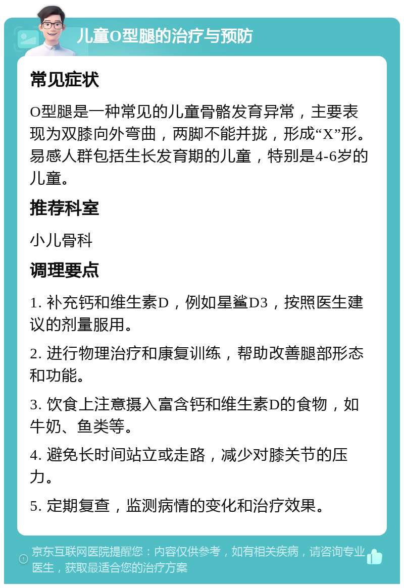 儿童O型腿的治疗与预防 常见症状 O型腿是一种常见的儿童骨骼发育异常，主要表现为双膝向外弯曲，两脚不能并拢，形成“X”形。易感人群包括生长发育期的儿童，特别是4-6岁的儿童。 推荐科室 小儿骨科 调理要点 1. 补充钙和维生素D，例如星鲨D3，按照医生建议的剂量服用。 2. 进行物理治疗和康复训练，帮助改善腿部形态和功能。 3. 饮食上注意摄入富含钙和维生素D的食物，如牛奶、鱼类等。 4. 避免长时间站立或走路，减少对膝关节的压力。 5. 定期复查，监测病情的变化和治疗效果。