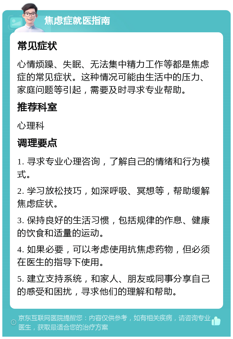 焦虑症就医指南 常见症状 心情烦躁、失眠、无法集中精力工作等都是焦虑症的常见症状。这种情况可能由生活中的压力、家庭问题等引起，需要及时寻求专业帮助。 推荐科室 心理科 调理要点 1. 寻求专业心理咨询，了解自己的情绪和行为模式。 2. 学习放松技巧，如深呼吸、冥想等，帮助缓解焦虑症状。 3. 保持良好的生活习惯，包括规律的作息、健康的饮食和适量的运动。 4. 如果必要，可以考虑使用抗焦虑药物，但必须在医生的指导下使用。 5. 建立支持系统，和家人、朋友或同事分享自己的感受和困扰，寻求他们的理解和帮助。