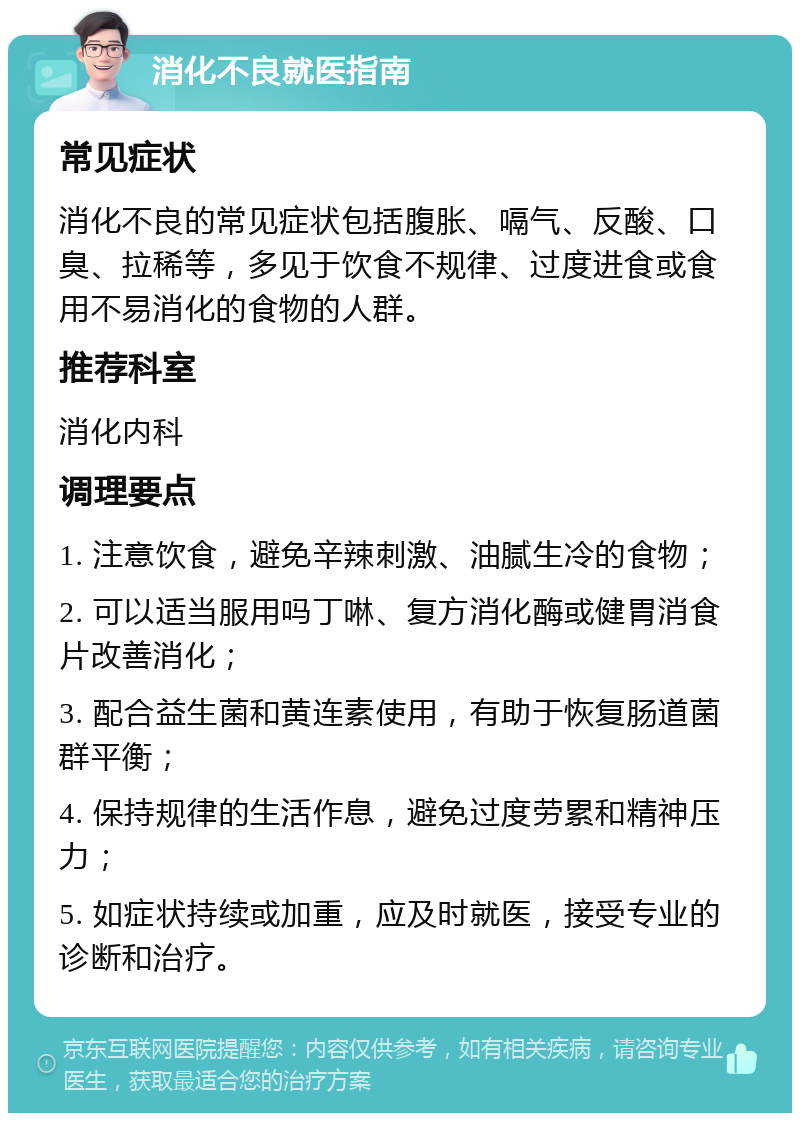 消化不良就医指南 常见症状 消化不良的常见症状包括腹胀、嗝气、反酸、口臭、拉稀等，多见于饮食不规律、过度进食或食用不易消化的食物的人群。 推荐科室 消化内科 调理要点 1. 注意饮食，避免辛辣刺激、油腻生冷的食物； 2. 可以适当服用吗丁啉、复方消化酶或健胃消食片改善消化； 3. 配合益生菌和黄连素使用，有助于恢复肠道菌群平衡； 4. 保持规律的生活作息，避免过度劳累和精神压力； 5. 如症状持续或加重，应及时就医，接受专业的诊断和治疗。