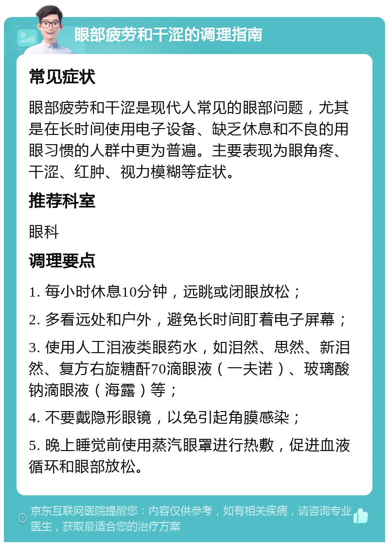 眼部疲劳和干涩的调理指南 常见症状 眼部疲劳和干涩是现代人常见的眼部问题，尤其是在长时间使用电子设备、缺乏休息和不良的用眼习惯的人群中更为普遍。主要表现为眼角疼、干涩、红肿、视力模糊等症状。 推荐科室 眼科 调理要点 1. 每小时休息10分钟，远眺或闭眼放松； 2. 多看远处和户外，避免长时间盯着电子屏幕； 3. 使用人工泪液类眼药水，如泪然、思然、新泪然、复方右旋糖酐70滴眼液（一夫诺）、玻璃酸钠滴眼液（海露）等； 4. 不要戴隐形眼镜，以免引起角膜感染； 5. 晚上睡觉前使用蒸汽眼罩进行热敷，促进血液循环和眼部放松。