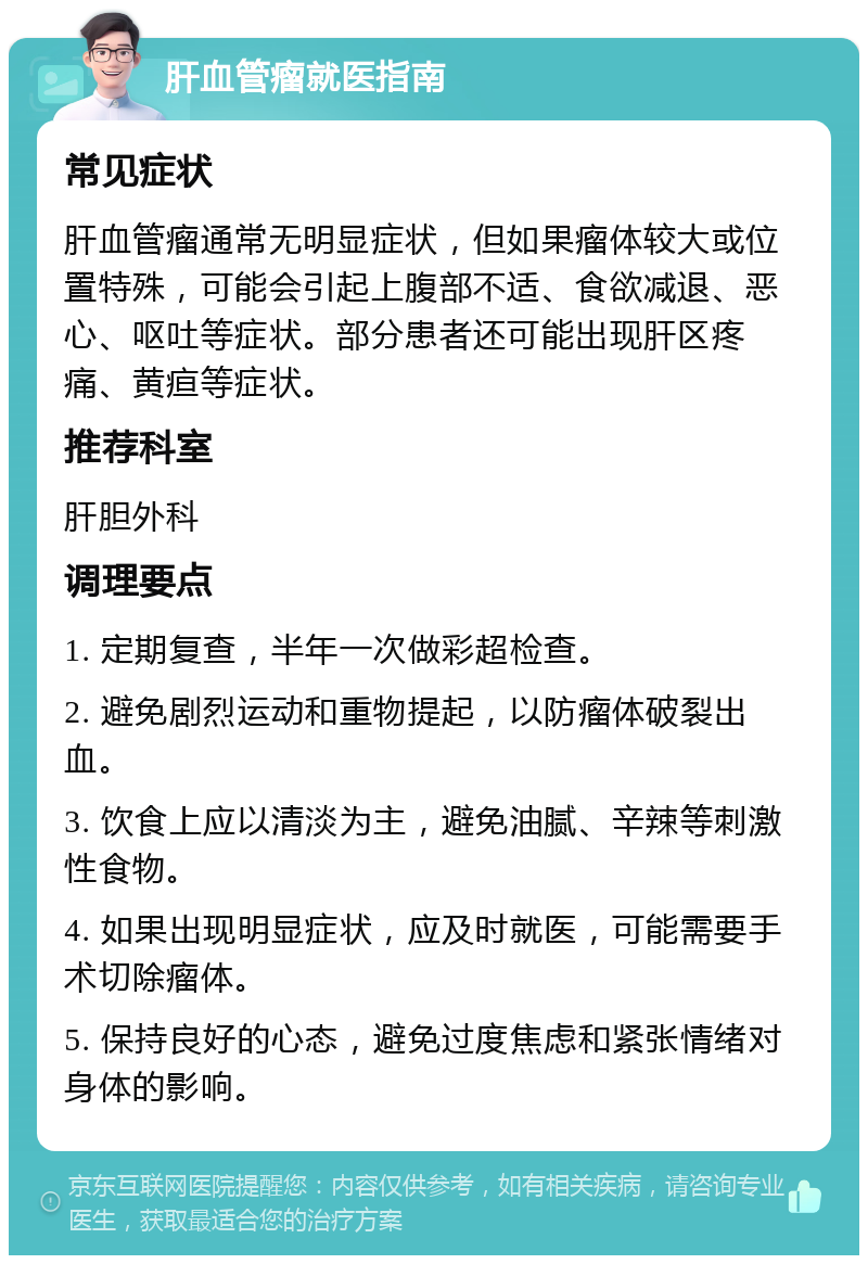 肝血管瘤就医指南 常见症状 肝血管瘤通常无明显症状，但如果瘤体较大或位置特殊，可能会引起上腹部不适、食欲减退、恶心、呕吐等症状。部分患者还可能出现肝区疼痛、黄疸等症状。 推荐科室 肝胆外科 调理要点 1. 定期复查，半年一次做彩超检查。 2. 避免剧烈运动和重物提起，以防瘤体破裂出血。 3. 饮食上应以清淡为主，避免油腻、辛辣等刺激性食物。 4. 如果出现明显症状，应及时就医，可能需要手术切除瘤体。 5. 保持良好的心态，避免过度焦虑和紧张情绪对身体的影响。