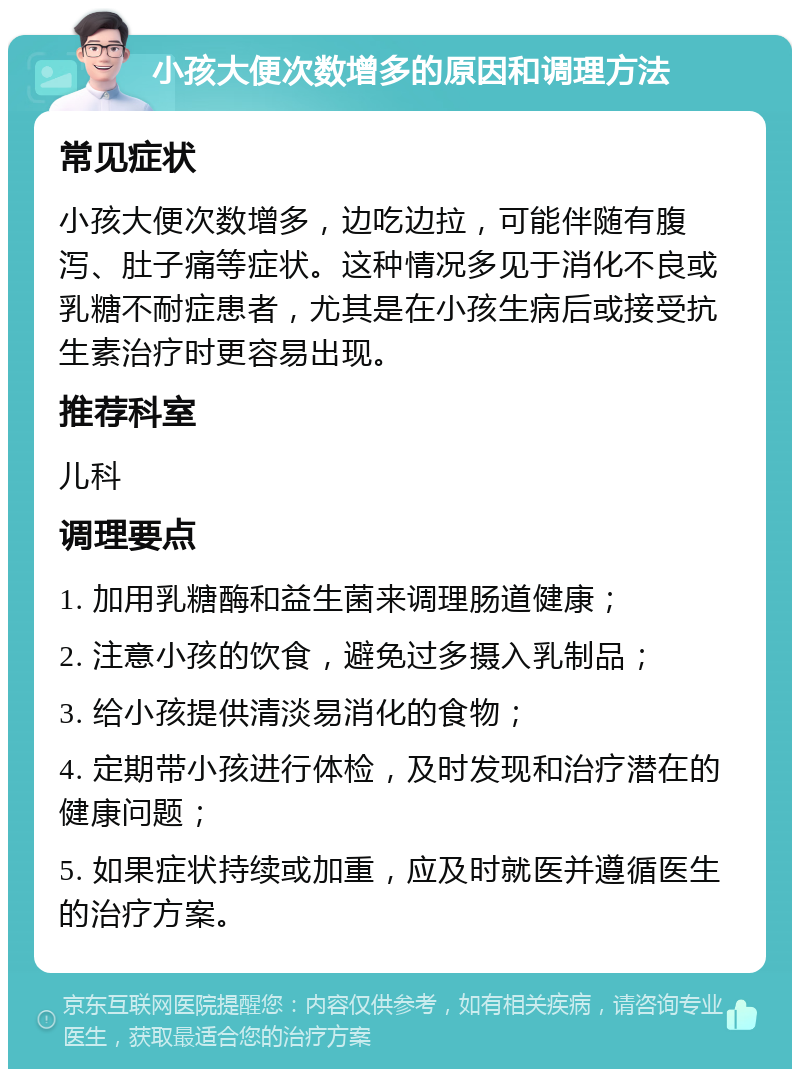 小孩大便次数增多的原因和调理方法 常见症状 小孩大便次数增多，边吃边拉，可能伴随有腹泻、肚子痛等症状。这种情况多见于消化不良或乳糖不耐症患者，尤其是在小孩生病后或接受抗生素治疗时更容易出现。 推荐科室 儿科 调理要点 1. 加用乳糖酶和益生菌来调理肠道健康； 2. 注意小孩的饮食，避免过多摄入乳制品； 3. 给小孩提供清淡易消化的食物； 4. 定期带小孩进行体检，及时发现和治疗潜在的健康问题； 5. 如果症状持续或加重，应及时就医并遵循医生的治疗方案。