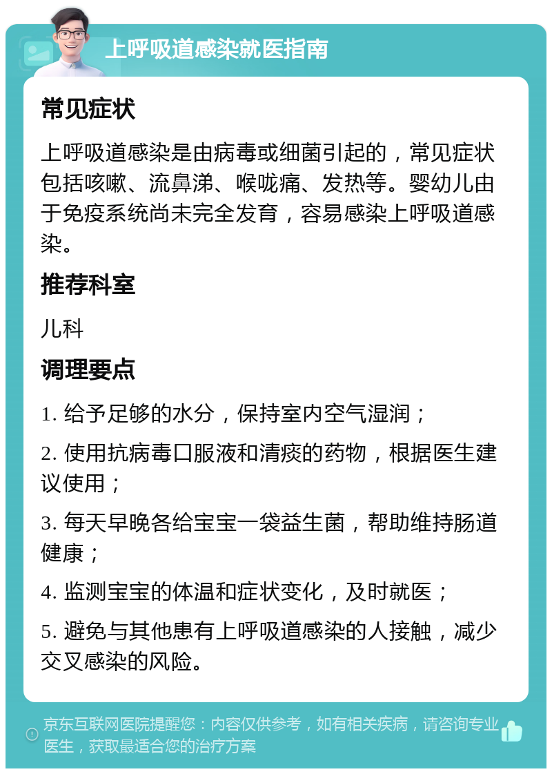 上呼吸道感染就医指南 常见症状 上呼吸道感染是由病毒或细菌引起的，常见症状包括咳嗽、流鼻涕、喉咙痛、发热等。婴幼儿由于免疫系统尚未完全发育，容易感染上呼吸道感染。 推荐科室 儿科 调理要点 1. 给予足够的水分，保持室内空气湿润； 2. 使用抗病毒口服液和清痰的药物，根据医生建议使用； 3. 每天早晚各给宝宝一袋益生菌，帮助维持肠道健康； 4. 监测宝宝的体温和症状变化，及时就医； 5. 避免与其他患有上呼吸道感染的人接触，减少交叉感染的风险。