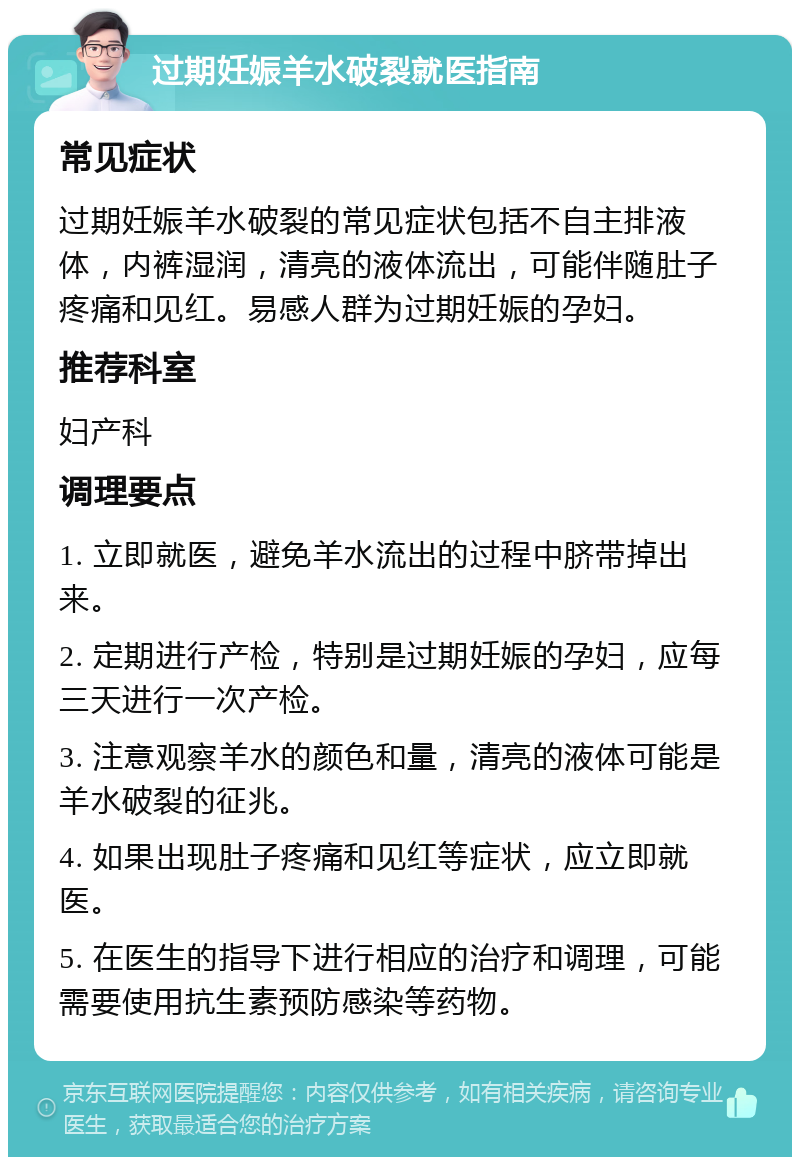 过期妊娠羊水破裂就医指南 常见症状 过期妊娠羊水破裂的常见症状包括不自主排液体，内裤湿润，清亮的液体流出，可能伴随肚子疼痛和见红。易感人群为过期妊娠的孕妇。 推荐科室 妇产科 调理要点 1. 立即就医，避免羊水流出的过程中脐带掉出来。 2. 定期进行产检，特别是过期妊娠的孕妇，应每三天进行一次产检。 3. 注意观察羊水的颜色和量，清亮的液体可能是羊水破裂的征兆。 4. 如果出现肚子疼痛和见红等症状，应立即就医。 5. 在医生的指导下进行相应的治疗和调理，可能需要使用抗生素预防感染等药物。