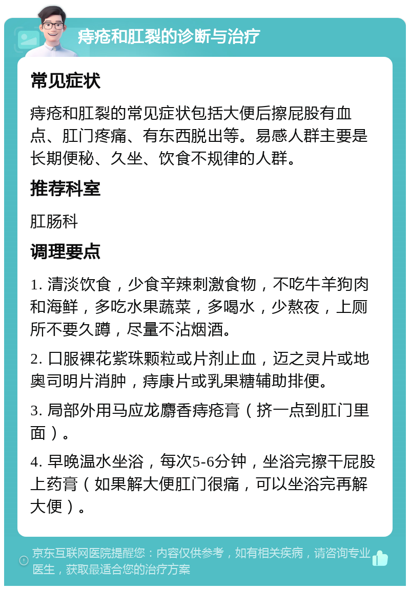 痔疮和肛裂的诊断与治疗 常见症状 痔疮和肛裂的常见症状包括大便后擦屁股有血点、肛门疼痛、有东西脱出等。易感人群主要是长期便秘、久坐、饮食不规律的人群。 推荐科室 肛肠科 调理要点 1. 清淡饮食，少食辛辣刺激食物，不吃牛羊狗肉和海鲜，多吃水果蔬菜，多喝水，少熬夜，上厕所不要久蹲，尽量不沾烟酒。 2. 口服裸花紫珠颗粒或片剂止血，迈之灵片或地奥司明片消肿，痔康片或乳果糖辅助排便。 3. 局部外用马应龙麝香痔疮膏（挤一点到肛门里面）。 4. 早晚温水坐浴，每次5-6分钟，坐浴完擦干屁股上药膏（如果解大便肛门很痛，可以坐浴完再解大便）。