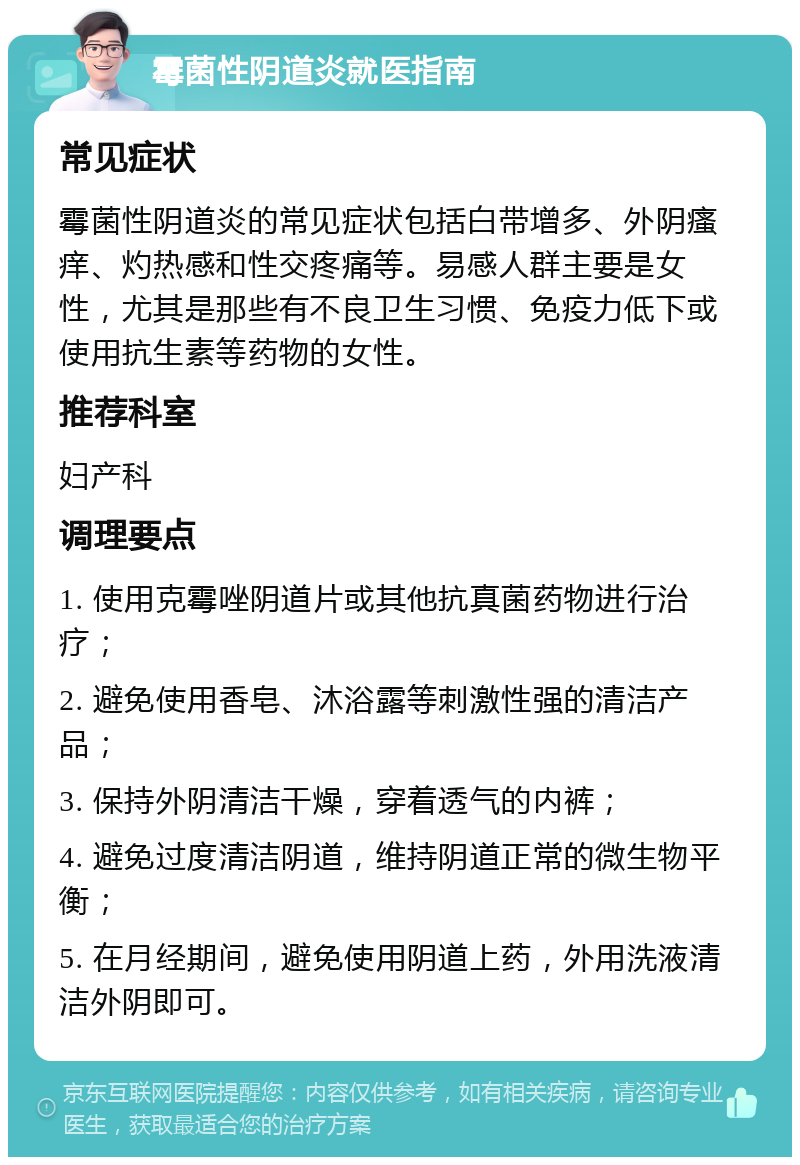 霉菌性阴道炎就医指南 常见症状 霉菌性阴道炎的常见症状包括白带增多、外阴瘙痒、灼热感和性交疼痛等。易感人群主要是女性，尤其是那些有不良卫生习惯、免疫力低下或使用抗生素等药物的女性。 推荐科室 妇产科 调理要点 1. 使用克霉唑阴道片或其他抗真菌药物进行治疗； 2. 避免使用香皂、沐浴露等刺激性强的清洁产品； 3. 保持外阴清洁干燥，穿着透气的内裤； 4. 避免过度清洁阴道，维持阴道正常的微生物平衡； 5. 在月经期间，避免使用阴道上药，外用洗液清洁外阴即可。