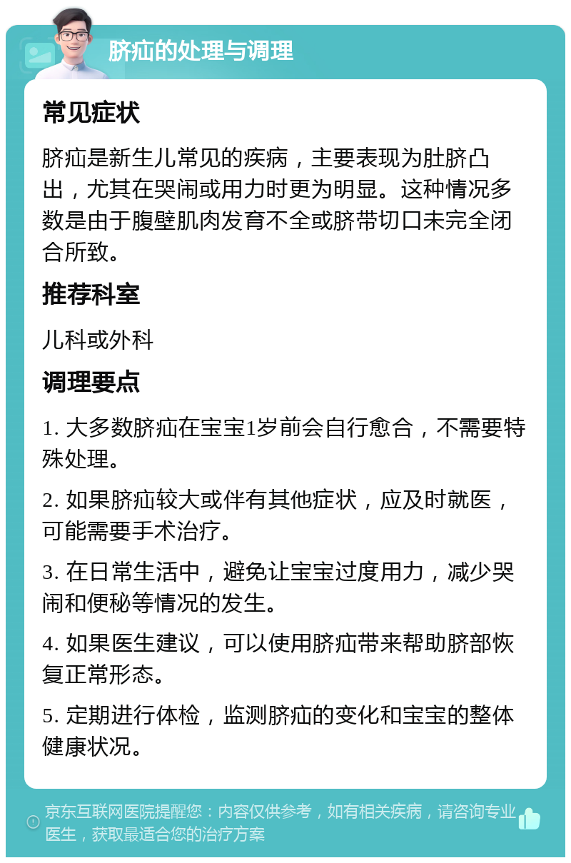 脐疝的处理与调理 常见症状 脐疝是新生儿常见的疾病，主要表现为肚脐凸出，尤其在哭闹或用力时更为明显。这种情况多数是由于腹壁肌肉发育不全或脐带切口未完全闭合所致。 推荐科室 儿科或外科 调理要点 1. 大多数脐疝在宝宝1岁前会自行愈合，不需要特殊处理。 2. 如果脐疝较大或伴有其他症状，应及时就医，可能需要手术治疗。 3. 在日常生活中，避免让宝宝过度用力，减少哭闹和便秘等情况的发生。 4. 如果医生建议，可以使用脐疝带来帮助脐部恢复正常形态。 5. 定期进行体检，监测脐疝的变化和宝宝的整体健康状况。