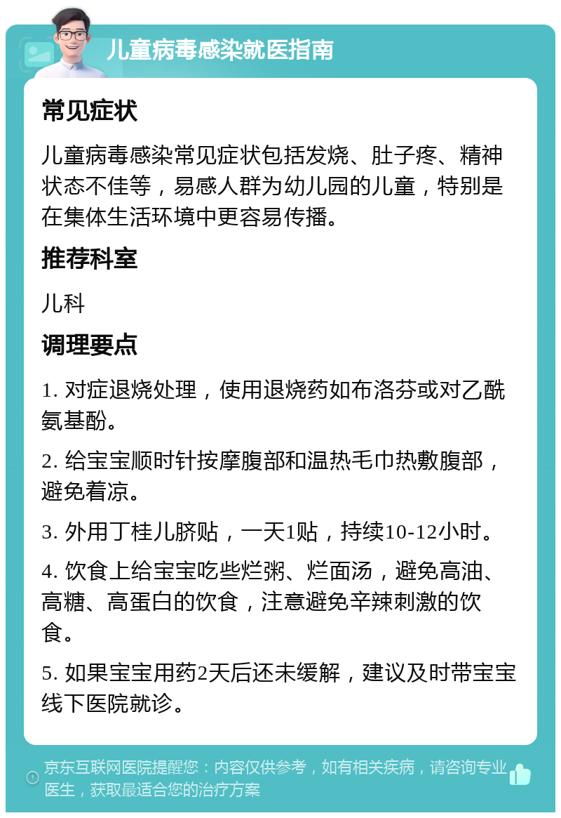 儿童病毒感染就医指南 常见症状 儿童病毒感染常见症状包括发烧、肚子疼、精神状态不佳等，易感人群为幼儿园的儿童，特别是在集体生活环境中更容易传播。 推荐科室 儿科 调理要点 1. 对症退烧处理，使用退烧药如布洛芬或对乙酰氨基酚。 2. 给宝宝顺时针按摩腹部和温热毛巾热敷腹部，避免着凉。 3. 外用丁桂儿脐贴，一天1贴，持续10-12小时。 4. 饮食上给宝宝吃些烂粥、烂面汤，避免高油、高糖、高蛋白的饮食，注意避免辛辣刺激的饮食。 5. 如果宝宝用药2天后还未缓解，建议及时带宝宝线下医院就诊。