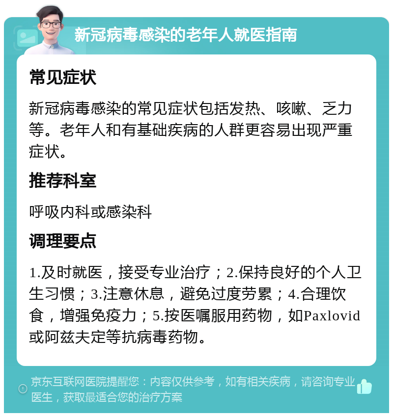 新冠病毒感染的老年人就医指南 常见症状 新冠病毒感染的常见症状包括发热、咳嗽、乏力等。老年人和有基础疾病的人群更容易出现严重症状。 推荐科室 呼吸内科或感染科 调理要点 1.及时就医，接受专业治疗；2.保持良好的个人卫生习惯；3.注意休息，避免过度劳累；4.合理饮食，增强免疫力；5.按医嘱服用药物，如Paxlovid或阿兹夫定等抗病毒药物。