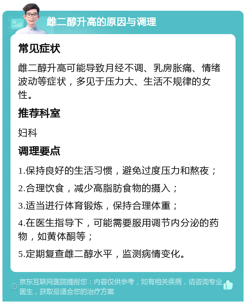 雌二醇升高的原因与调理 常见症状 雌二醇升高可能导致月经不调、乳房胀痛、情绪波动等症状，多见于压力大、生活不规律的女性。 推荐科室 妇科 调理要点 1.保持良好的生活习惯，避免过度压力和熬夜； 2.合理饮食，减少高脂肪食物的摄入； 3.适当进行体育锻炼，保持合理体重； 4.在医生指导下，可能需要服用调节内分泌的药物，如黄体酮等； 5.定期复查雌二醇水平，监测病情变化。