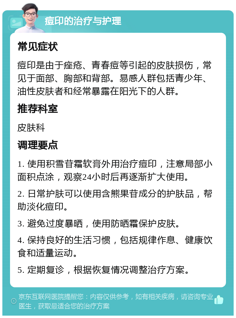 痘印的治疗与护理 常见症状 痘印是由于痤疮、青春痘等引起的皮肤损伤，常见于面部、胸部和背部。易感人群包括青少年、油性皮肤者和经常暴露在阳光下的人群。 推荐科室 皮肤科 调理要点 1. 使用积雪苷霜软膏外用治疗痘印，注意局部小面积点涂，观察24小时后再逐渐扩大使用。 2. 日常护肤可以使用含熊果苷成分的护肤品，帮助淡化痘印。 3. 避免过度暴晒，使用防晒霜保护皮肤。 4. 保持良好的生活习惯，包括规律作息、健康饮食和适量运动。 5. 定期复诊，根据恢复情况调整治疗方案。