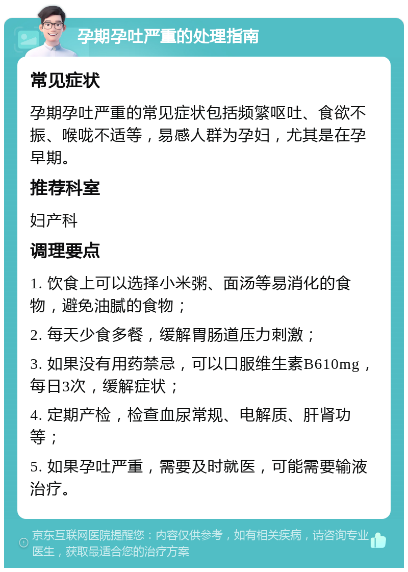 孕期孕吐严重的处理指南 常见症状 孕期孕吐严重的常见症状包括频繁呕吐、食欲不振、喉咙不适等，易感人群为孕妇，尤其是在孕早期。 推荐科室 妇产科 调理要点 1. 饮食上可以选择小米粥、面汤等易消化的食物，避免油腻的食物； 2. 每天少食多餐，缓解胃肠道压力刺激； 3. 如果没有用药禁忌，可以口服维生素B610mg，每日3次，缓解症状； 4. 定期产检，检查血尿常规、电解质、肝肾功等； 5. 如果孕吐严重，需要及时就医，可能需要输液治疗。