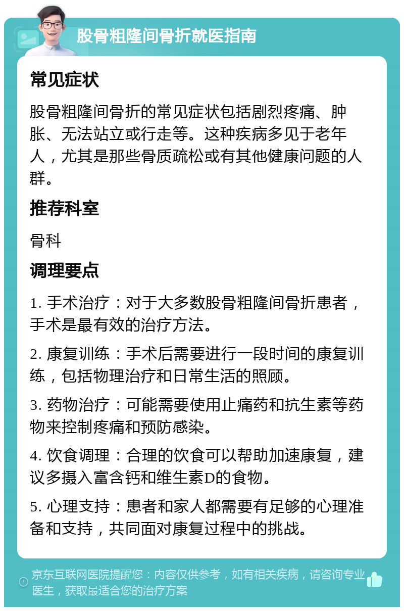 股骨粗隆间骨折就医指南 常见症状 股骨粗隆间骨折的常见症状包括剧烈疼痛、肿胀、无法站立或行走等。这种疾病多见于老年人，尤其是那些骨质疏松或有其他健康问题的人群。 推荐科室 骨科 调理要点 1. 手术治疗：对于大多数股骨粗隆间骨折患者，手术是最有效的治疗方法。 2. 康复训练：手术后需要进行一段时间的康复训练，包括物理治疗和日常生活的照顾。 3. 药物治疗：可能需要使用止痛药和抗生素等药物来控制疼痛和预防感染。 4. 饮食调理：合理的饮食可以帮助加速康复，建议多摄入富含钙和维生素D的食物。 5. 心理支持：患者和家人都需要有足够的心理准备和支持，共同面对康复过程中的挑战。