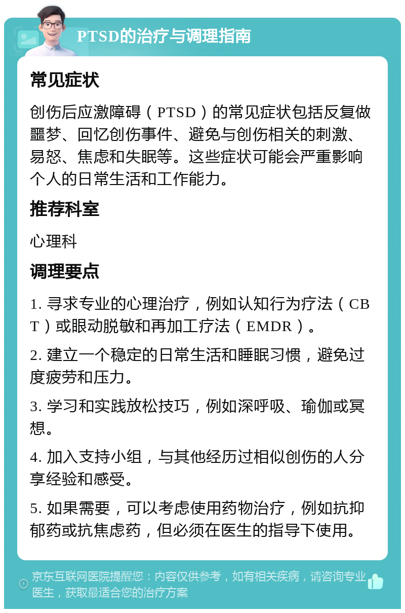 PTSD的治疗与调理指南 常见症状 创伤后应激障碍（PTSD）的常见症状包括反复做噩梦、回忆创伤事件、避免与创伤相关的刺激、易怒、焦虑和失眠等。这些症状可能会严重影响个人的日常生活和工作能力。 推荐科室 心理科 调理要点 1. 寻求专业的心理治疗，例如认知行为疗法（CBT）或眼动脱敏和再加工疗法（EMDR）。 2. 建立一个稳定的日常生活和睡眠习惯，避免过度疲劳和压力。 3. 学习和实践放松技巧，例如深呼吸、瑜伽或冥想。 4. 加入支持小组，与其他经历过相似创伤的人分享经验和感受。 5. 如果需要，可以考虑使用药物治疗，例如抗抑郁药或抗焦虑药，但必须在医生的指导下使用。