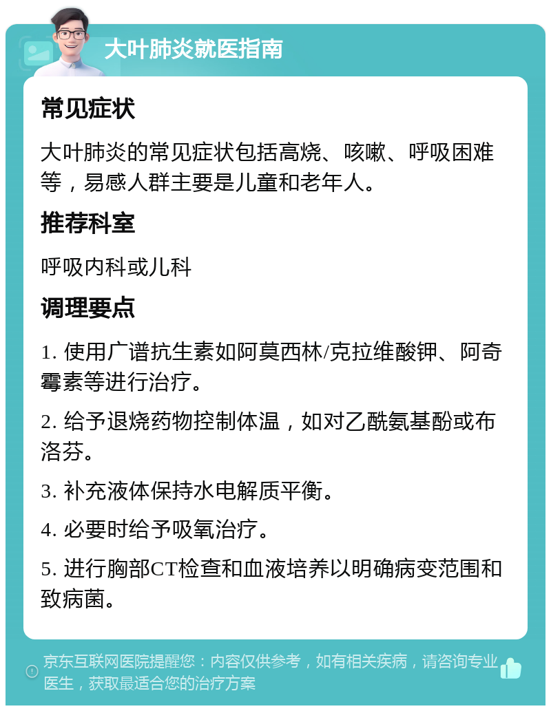 大叶肺炎就医指南 常见症状 大叶肺炎的常见症状包括高烧、咳嗽、呼吸困难等，易感人群主要是儿童和老年人。 推荐科室 呼吸内科或儿科 调理要点 1. 使用广谱抗生素如阿莫西林/克拉维酸钾、阿奇霉素等进行治疗。 2. 给予退烧药物控制体温，如对乙酰氨基酚或布洛芬。 3. 补充液体保持水电解质平衡。 4. 必要时给予吸氧治疗。 5. 进行胸部CT检查和血液培养以明确病变范围和致病菌。