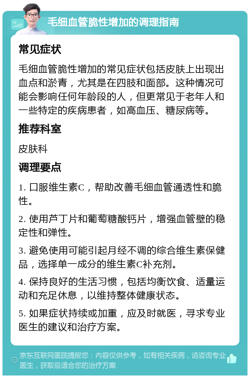 毛细血管脆性增加的调理指南 常见症状 毛细血管脆性增加的常见症状包括皮肤上出现出血点和淤青，尤其是在四肢和面部。这种情况可能会影响任何年龄段的人，但更常见于老年人和一些特定的疾病患者，如高血压、糖尿病等。 推荐科室 皮肤科 调理要点 1. 口服维生素C，帮助改善毛细血管通透性和脆性。 2. 使用芦丁片和葡萄糖酸钙片，增强血管壁的稳定性和弹性。 3. 避免使用可能引起月经不调的综合维生素保健品，选择单一成分的维生素C补充剂。 4. 保持良好的生活习惯，包括均衡饮食、适量运动和充足休息，以维持整体健康状态。 5. 如果症状持续或加重，应及时就医，寻求专业医生的建议和治疗方案。