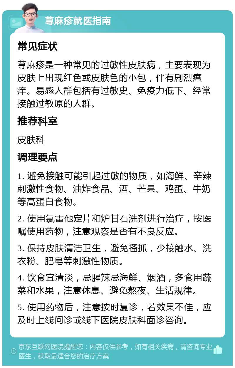 荨麻疹就医指南 常见症状 荨麻疹是一种常见的过敏性皮肤病，主要表现为皮肤上出现红色或皮肤色的小包，伴有剧烈瘙痒。易感人群包括有过敏史、免疫力低下、经常接触过敏原的人群。 推荐科室 皮肤科 调理要点 1. 避免接触可能引起过敏的物质，如海鲜、辛辣刺激性食物、油炸食品、酒、芒果、鸡蛋、牛奶等高蛋白食物。 2. 使用氯雷他定片和炉甘石洗剂进行治疗，按医嘱使用药物，注意观察是否有不良反应。 3. 保持皮肤清洁卫生，避免搔抓，少接触水、洗衣粉、肥皂等刺激性物质。 4. 饮食宜清淡，忌腥辣忌海鲜、烟酒，多食用蔬菜和水果，注意休息、避免熬夜、生活规律。 5. 使用药物后，注意按时复诊，若效果不佳，应及时上线问诊或线下医院皮肤科面诊咨询。