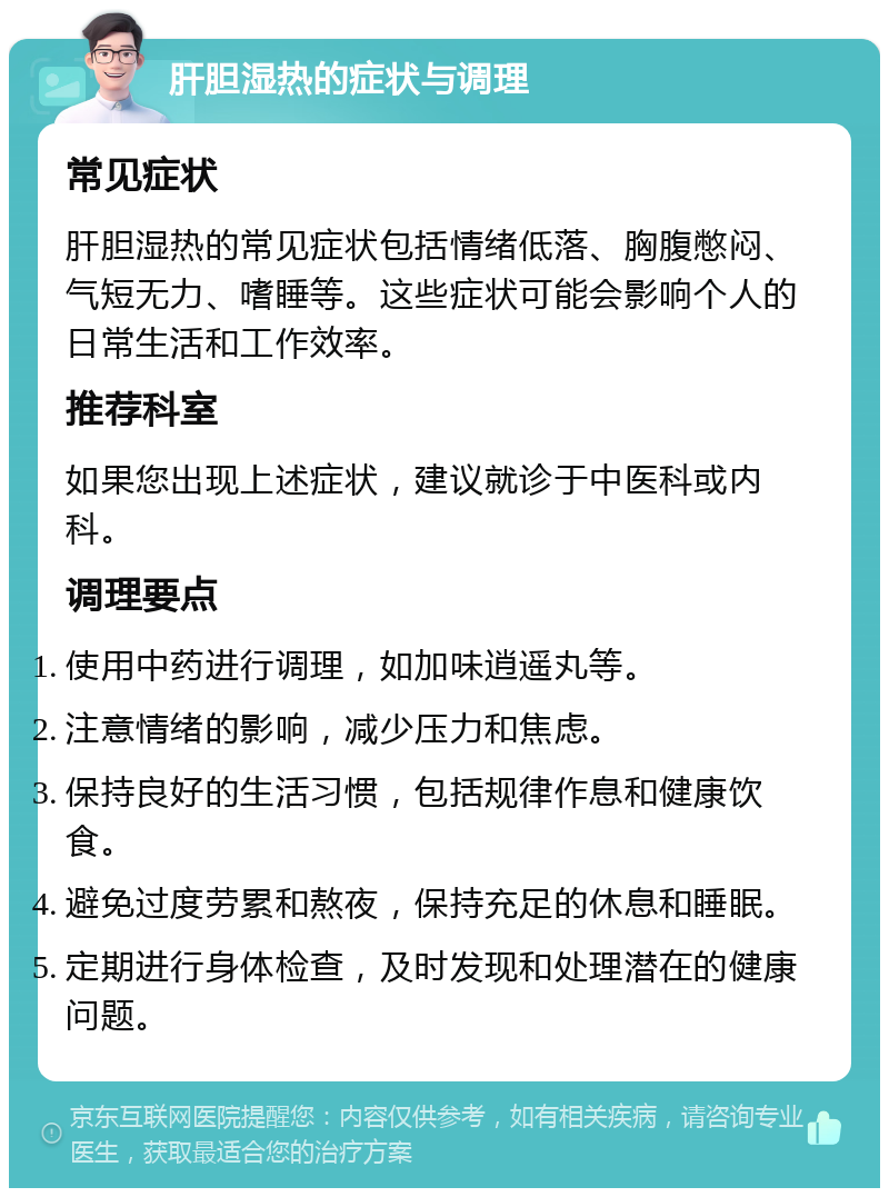 肝胆湿热的症状与调理 常见症状 肝胆湿热的常见症状包括情绪低落、胸腹憋闷、气短无力、嗜睡等。这些症状可能会影响个人的日常生活和工作效率。 推荐科室 如果您出现上述症状，建议就诊于中医科或内科。 调理要点 使用中药进行调理，如加味逍遥丸等。 注意情绪的影响，减少压力和焦虑。 保持良好的生活习惯，包括规律作息和健康饮食。 避免过度劳累和熬夜，保持充足的休息和睡眠。 定期进行身体检查，及时发现和处理潜在的健康问题。