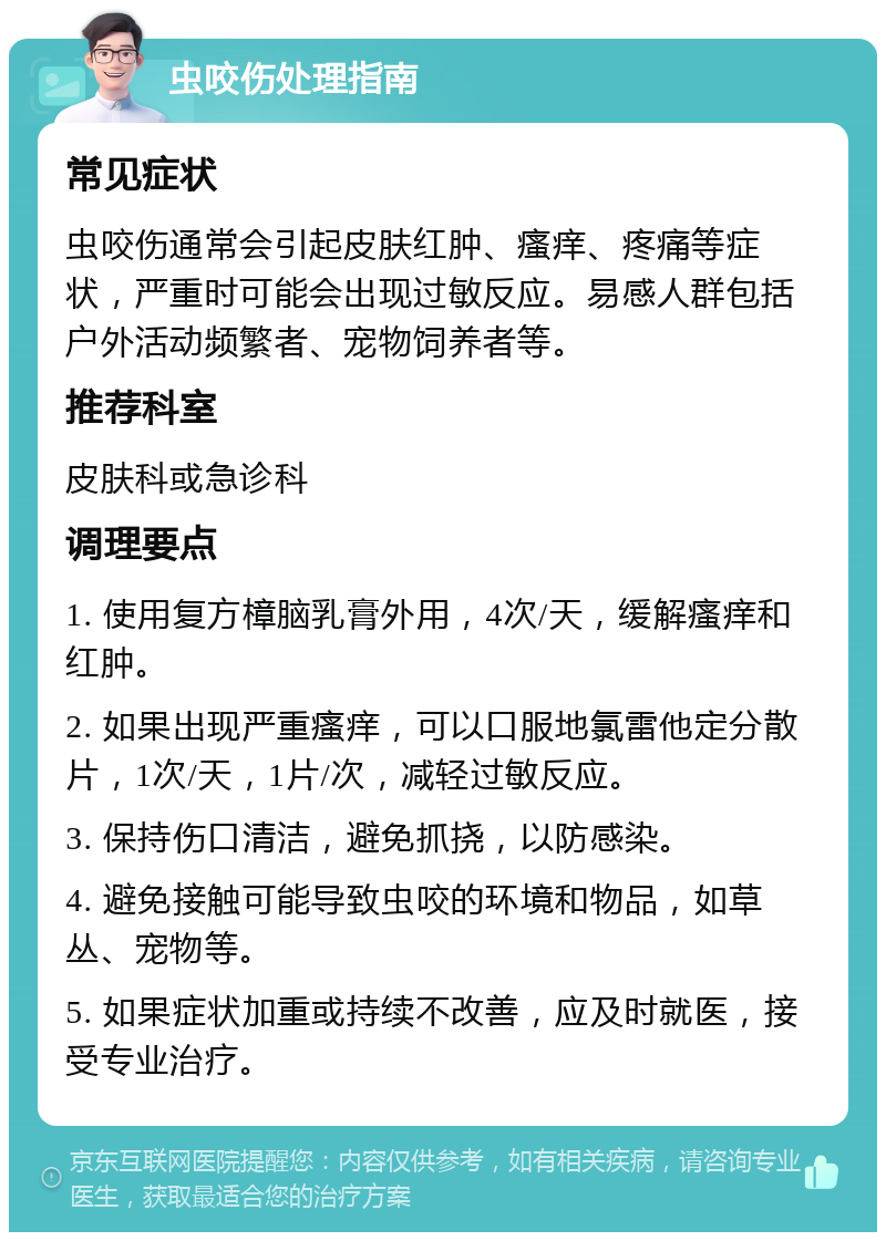 虫咬伤处理指南 常见症状 虫咬伤通常会引起皮肤红肿、瘙痒、疼痛等症状，严重时可能会出现过敏反应。易感人群包括户外活动频繁者、宠物饲养者等。 推荐科室 皮肤科或急诊科 调理要点 1. 使用复方樟脑乳膏外用，4次/天，缓解瘙痒和红肿。 2. 如果出现严重瘙痒，可以口服地氯雷他定分散片，1次/天，1片/次，减轻过敏反应。 3. 保持伤口清洁，避免抓挠，以防感染。 4. 避免接触可能导致虫咬的环境和物品，如草丛、宠物等。 5. 如果症状加重或持续不改善，应及时就医，接受专业治疗。