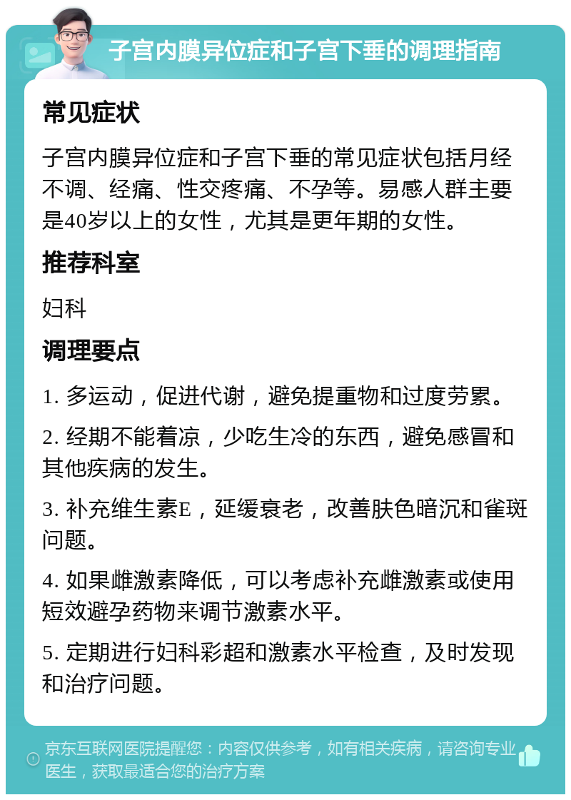 子宫内膜异位症和子宫下垂的调理指南 常见症状 子宫内膜异位症和子宫下垂的常见症状包括月经不调、经痛、性交疼痛、不孕等。易感人群主要是40岁以上的女性，尤其是更年期的女性。 推荐科室 妇科 调理要点 1. 多运动，促进代谢，避免提重物和过度劳累。 2. 经期不能着凉，少吃生冷的东西，避免感冒和其他疾病的发生。 3. 补充维生素E，延缓衰老，改善肤色暗沉和雀斑问题。 4. 如果雌激素降低，可以考虑补充雌激素或使用短效避孕药物来调节激素水平。 5. 定期进行妇科彩超和激素水平检查，及时发现和治疗问题。