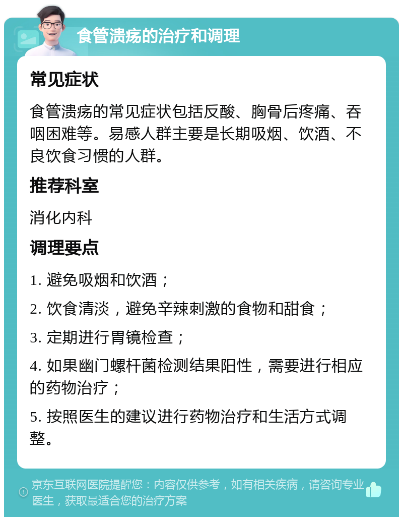 食管溃疡的治疗和调理 常见症状 食管溃疡的常见症状包括反酸、胸骨后疼痛、吞咽困难等。易感人群主要是长期吸烟、饮酒、不良饮食习惯的人群。 推荐科室 消化内科 调理要点 1. 避免吸烟和饮酒； 2. 饮食清淡，避免辛辣刺激的食物和甜食； 3. 定期进行胃镜检查； 4. 如果幽门螺杆菌检测结果阳性，需要进行相应的药物治疗； 5. 按照医生的建议进行药物治疗和生活方式调整。