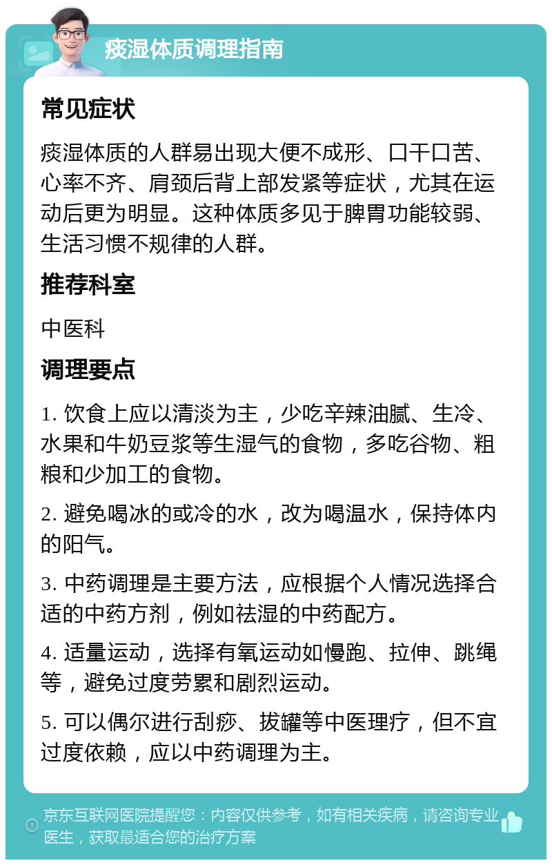 痰湿体质调理指南 常见症状 痰湿体质的人群易出现大便不成形、口干口苦、心率不齐、肩颈后背上部发紧等症状，尤其在运动后更为明显。这种体质多见于脾胃功能较弱、生活习惯不规律的人群。 推荐科室 中医科 调理要点 1. 饮食上应以清淡为主，少吃辛辣油腻、生冷、水果和牛奶豆浆等生湿气的食物，多吃谷物、粗粮和少加工的食物。 2. 避免喝冰的或冷的水，改为喝温水，保持体内的阳气。 3. 中药调理是主要方法，应根据个人情况选择合适的中药方剂，例如祛湿的中药配方。 4. 适量运动，选择有氧运动如慢跑、拉伸、跳绳等，避免过度劳累和剧烈运动。 5. 可以偶尔进行刮痧、拔罐等中医理疗，但不宜过度依赖，应以中药调理为主。