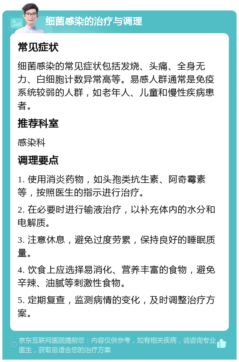 细菌感染的治疗与调理 常见症状 细菌感染的常见症状包括发烧、头痛、全身无力、白细胞计数异常高等。易感人群通常是免疫系统较弱的人群，如老年人、儿童和慢性疾病患者。 推荐科室 感染科 调理要点 1. 使用消炎药物，如头孢类抗生素、阿奇霉素等，按照医生的指示进行治疗。 2. 在必要时进行输液治疗，以补充体内的水分和电解质。 3. 注意休息，避免过度劳累，保持良好的睡眠质量。 4. 饮食上应选择易消化、营养丰富的食物，避免辛辣、油腻等刺激性食物。 5. 定期复查，监测病情的变化，及时调整治疗方案。