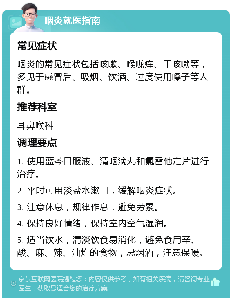 咽炎就医指南 常见症状 咽炎的常见症状包括咳嗽、喉咙痒、干咳嗽等，多见于感冒后、吸烟、饮酒、过度使用嗓子等人群。 推荐科室 耳鼻喉科 调理要点 1. 使用蓝芩口服液、清咽滴丸和氯雷他定片进行治疗。 2. 平时可用淡盐水漱口，缓解咽炎症状。 3. 注意休息，规律作息，避免劳累。 4. 保持良好情绪，保持室内空气湿润。 5. 适当饮水，清淡饮食易消化，避免食用辛、酸、麻、辣、油炸的食物，忌烟酒，注意保暖。