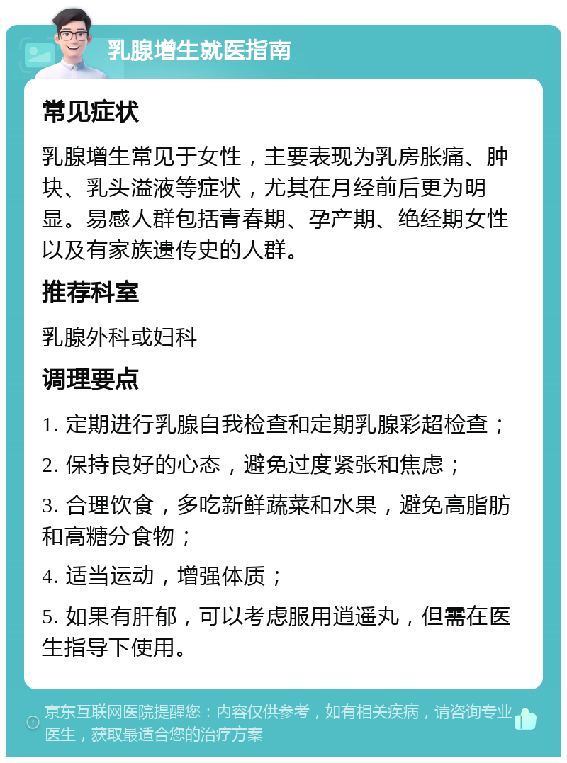 乳腺增生就医指南 常见症状 乳腺增生常见于女性，主要表现为乳房胀痛、肿块、乳头溢液等症状，尤其在月经前后更为明显。易感人群包括青春期、孕产期、绝经期女性以及有家族遗传史的人群。 推荐科室 乳腺外科或妇科 调理要点 1. 定期进行乳腺自我检查和定期乳腺彩超检查； 2. 保持良好的心态，避免过度紧张和焦虑； 3. 合理饮食，多吃新鲜蔬菜和水果，避免高脂肪和高糖分食物； 4. 适当运动，增强体质； 5. 如果有肝郁，可以考虑服用逍遥丸，但需在医生指导下使用。