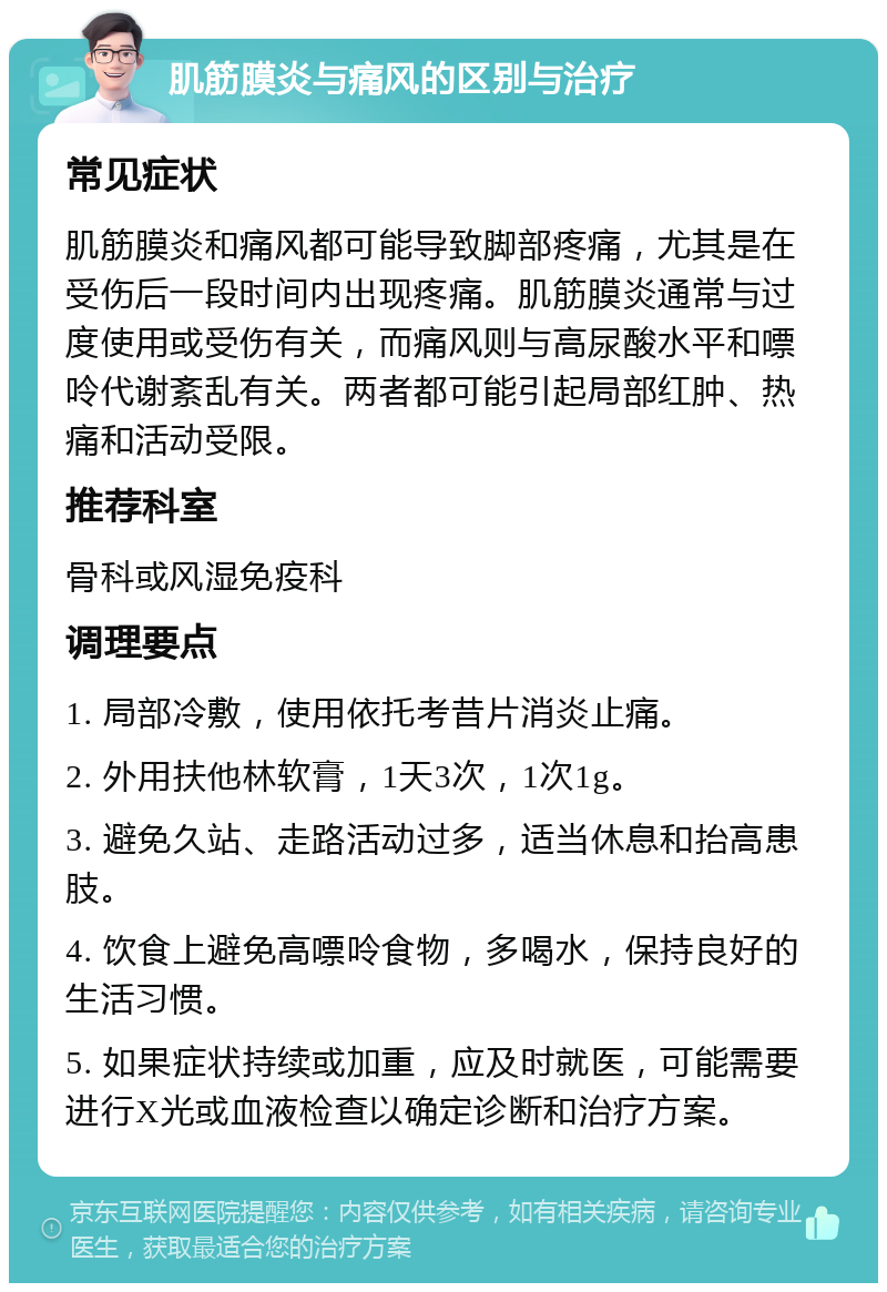 肌筋膜炎与痛风的区别与治疗 常见症状 肌筋膜炎和痛风都可能导致脚部疼痛，尤其是在受伤后一段时间内出现疼痛。肌筋膜炎通常与过度使用或受伤有关，而痛风则与高尿酸水平和嘌呤代谢紊乱有关。两者都可能引起局部红肿、热痛和活动受限。 推荐科室 骨科或风湿免疫科 调理要点 1. 局部冷敷，使用依托考昔片消炎止痛。 2. 外用扶他林软膏，1天3次，1次1g。 3. 避免久站、走路活动过多，适当休息和抬高患肢。 4. 饮食上避免高嘌呤食物，多喝水，保持良好的生活习惯。 5. 如果症状持续或加重，应及时就医，可能需要进行X光或血液检查以确定诊断和治疗方案。