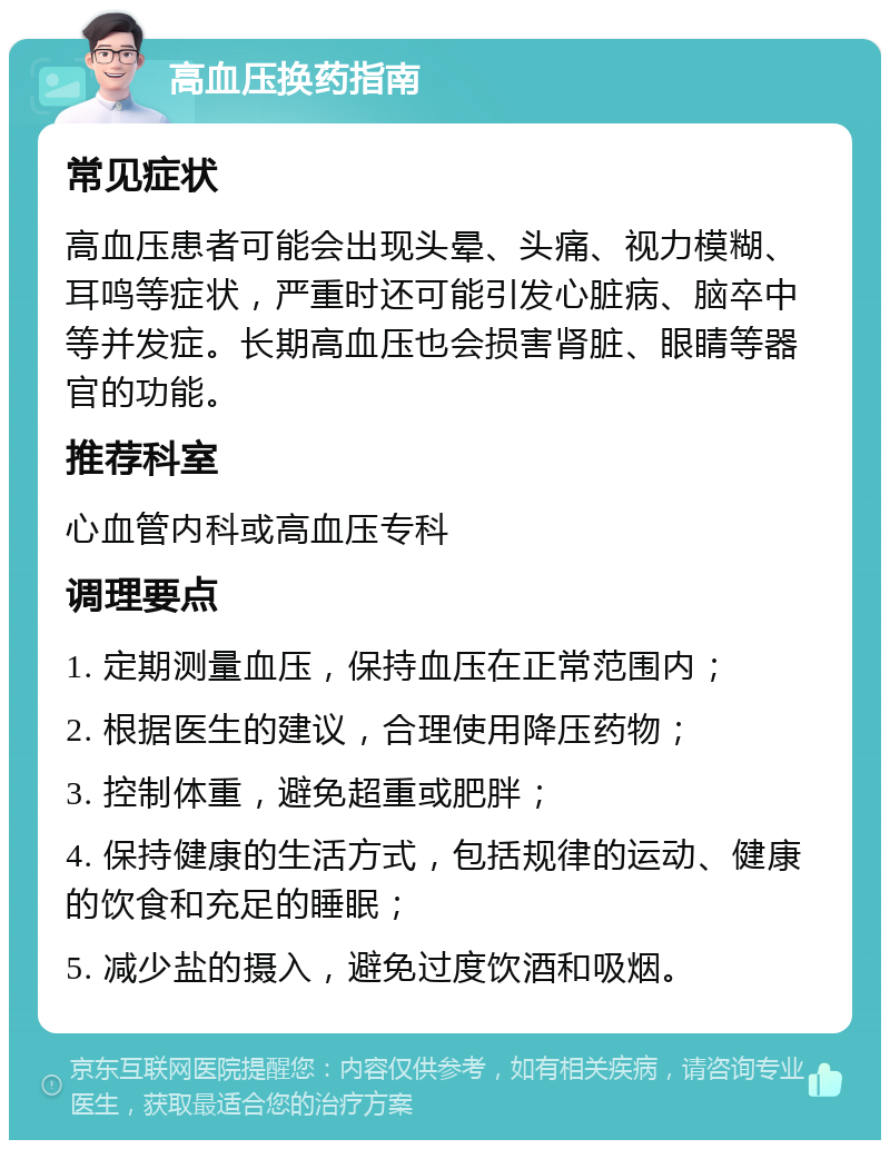 高血压换药指南 常见症状 高血压患者可能会出现头晕、头痛、视力模糊、耳鸣等症状，严重时还可能引发心脏病、脑卒中等并发症。长期高血压也会损害肾脏、眼睛等器官的功能。 推荐科室 心血管内科或高血压专科 调理要点 1. 定期测量血压，保持血压在正常范围内； 2. 根据医生的建议，合理使用降压药物； 3. 控制体重，避免超重或肥胖； 4. 保持健康的生活方式，包括规律的运动、健康的饮食和充足的睡眠； 5. 减少盐的摄入，避免过度饮酒和吸烟。