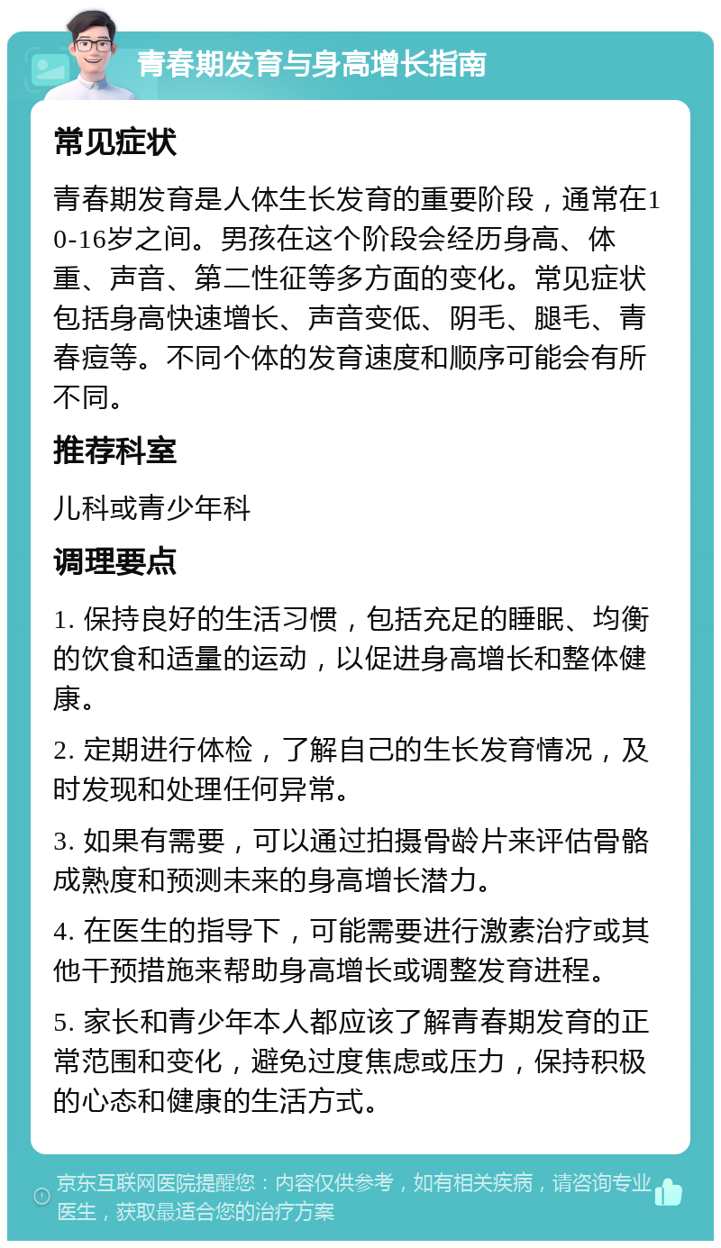 青春期发育与身高增长指南 常见症状 青春期发育是人体生长发育的重要阶段，通常在10-16岁之间。男孩在这个阶段会经历身高、体重、声音、第二性征等多方面的变化。常见症状包括身高快速增长、声音变低、阴毛、腿毛、青春痘等。不同个体的发育速度和顺序可能会有所不同。 推荐科室 儿科或青少年科 调理要点 1. 保持良好的生活习惯，包括充足的睡眠、均衡的饮食和适量的运动，以促进身高增长和整体健康。 2. 定期进行体检，了解自己的生长发育情况，及时发现和处理任何异常。 3. 如果有需要，可以通过拍摄骨龄片来评估骨骼成熟度和预测未来的身高增长潜力。 4. 在医生的指导下，可能需要进行激素治疗或其他干预措施来帮助身高增长或调整发育进程。 5. 家长和青少年本人都应该了解青春期发育的正常范围和变化，避免过度焦虑或压力，保持积极的心态和健康的生活方式。