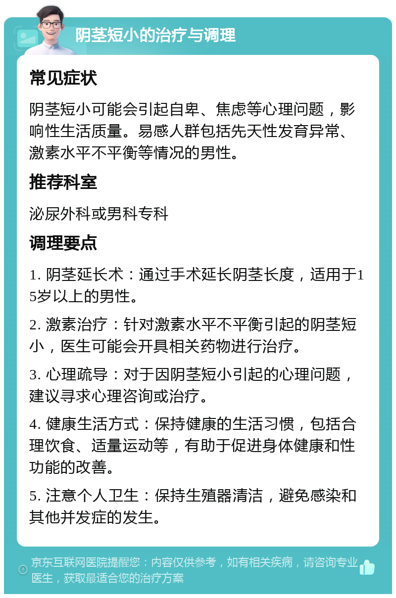 阴茎短小的治疗与调理 常见症状 阴茎短小可能会引起自卑、焦虑等心理问题，影响性生活质量。易感人群包括先天性发育异常、激素水平不平衡等情况的男性。 推荐科室 泌尿外科或男科专科 调理要点 1. 阴茎延长术：通过手术延长阴茎长度，适用于15岁以上的男性。 2. 激素治疗：针对激素水平不平衡引起的阴茎短小，医生可能会开具相关药物进行治疗。 3. 心理疏导：对于因阴茎短小引起的心理问题，建议寻求心理咨询或治疗。 4. 健康生活方式：保持健康的生活习惯，包括合理饮食、适量运动等，有助于促进身体健康和性功能的改善。 5. 注意个人卫生：保持生殖器清洁，避免感染和其他并发症的发生。