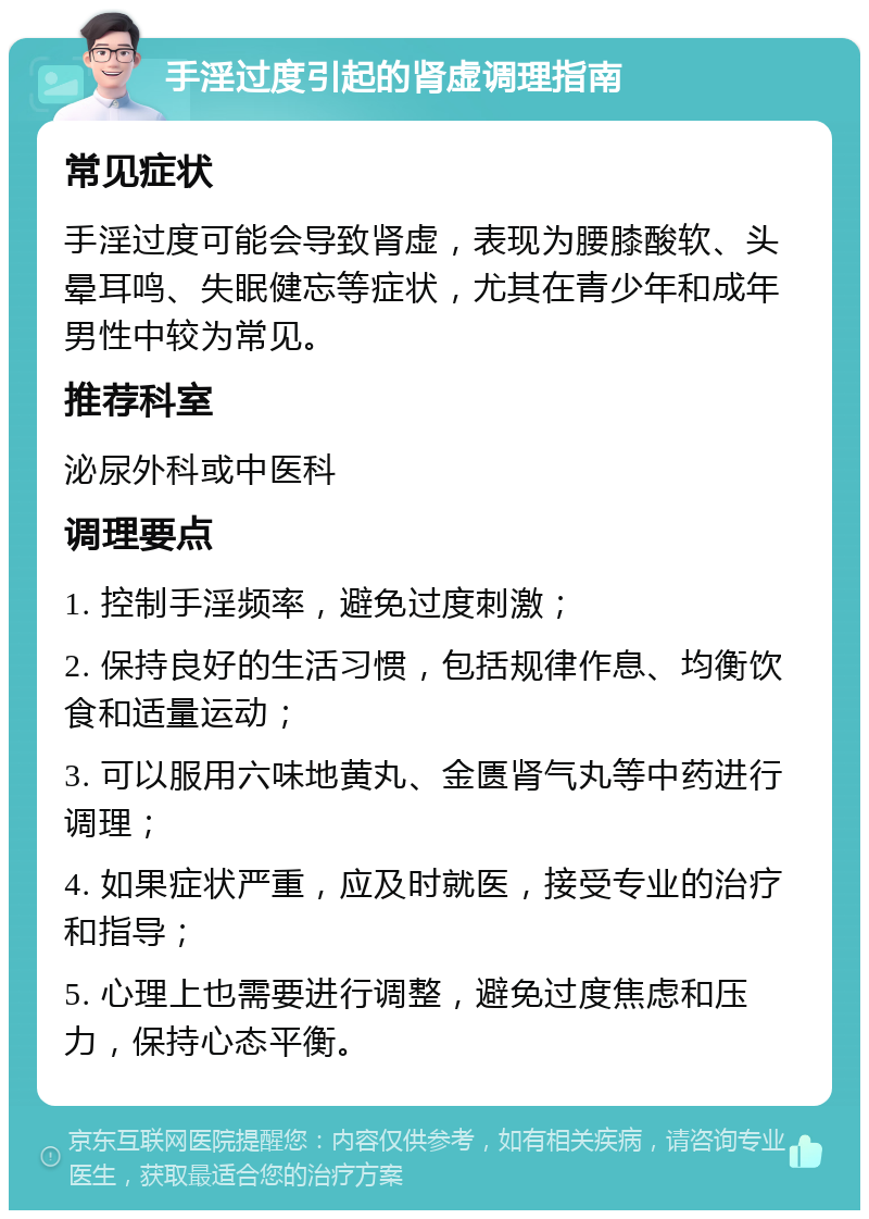 手淫过度引起的肾虚调理指南 常见症状 手淫过度可能会导致肾虚，表现为腰膝酸软、头晕耳鸣、失眠健忘等症状，尤其在青少年和成年男性中较为常见。 推荐科室 泌尿外科或中医科 调理要点 1. 控制手淫频率，避免过度刺激； 2. 保持良好的生活习惯，包括规律作息、均衡饮食和适量运动； 3. 可以服用六味地黄丸、金匮肾气丸等中药进行调理； 4. 如果症状严重，应及时就医，接受专业的治疗和指导； 5. 心理上也需要进行调整，避免过度焦虑和压力，保持心态平衡。